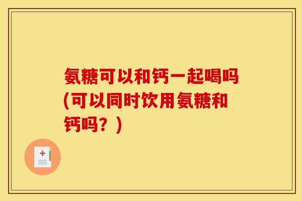 氨糖可以和钙一起喝吗(可以同时饮用氨糖和钙吗？)