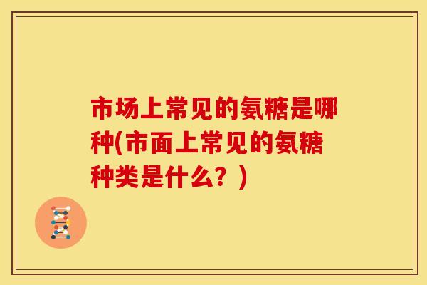 市场上常见的氨糖是哪种(市面上常见的氨糖种类是什么？)