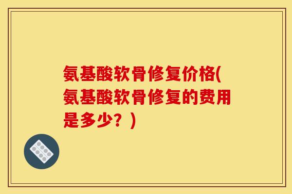 氨基酸软骨修复价格(氨基酸软骨修复的费用是多少？)