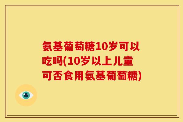 氨基葡萄糖10岁可以吃吗(10岁以上儿童可否食用氨基葡萄糖)