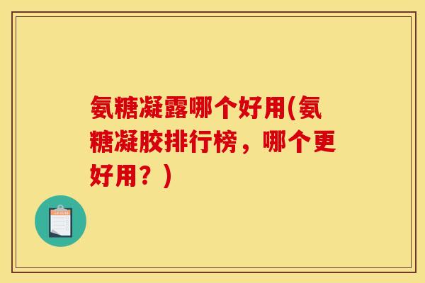 氨糖凝露哪个好用(氨糖凝胶排行榜，哪个更好用？)