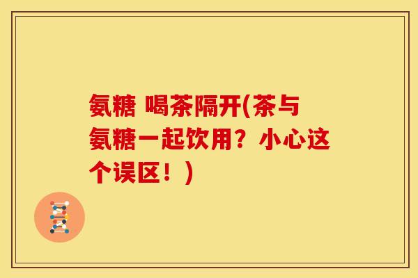 氨糖 喝茶隔开(茶与氨糖一起饮用？小心这个误区！)