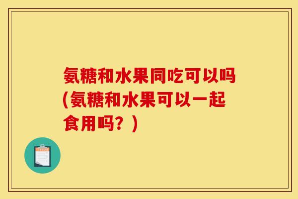 氨糖和水果同吃可以吗(氨糖和水果可以一起食用吗？)