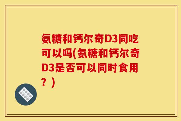 氨糖和钙尔奇D3同吃可以吗(氨糖和钙尔奇D3是否可以同时食用？)