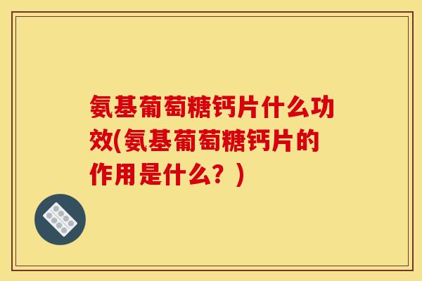 氨基葡萄糖钙片什么功效(氨基葡萄糖钙片的作用是什么？)