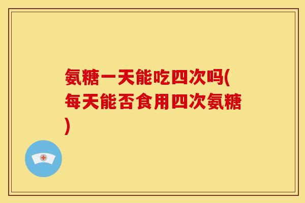 氨糖一天能吃四次吗(每天能否食用四次氨糖)