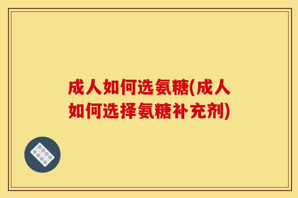 成人如何选氨糖(成人如何选择氨糖补充剂)