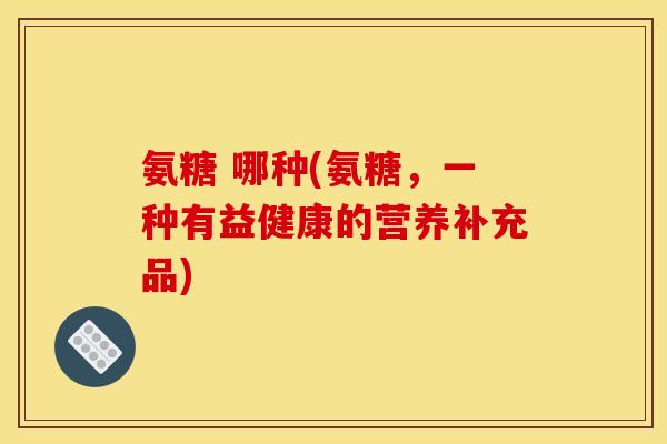 氨糖 哪种(氨糖，一种有益健康的营养补充品)