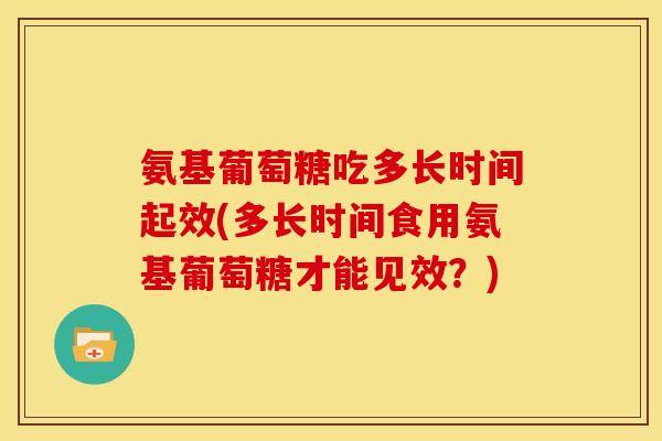 氨基葡萄糖吃多长时间起效(多长时间食用氨基葡萄糖才能见效？)