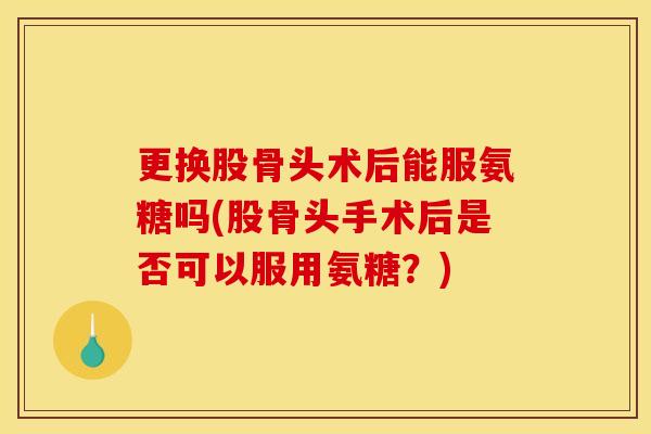 更换股骨头术后能服氨糖吗(股骨头手术后是否可以服用氨糖？)