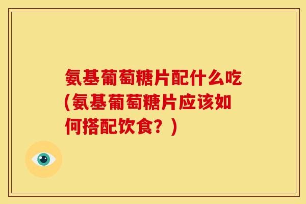 氨基葡萄糖片配什么吃(氨基葡萄糖片应该如何搭配饮食？)