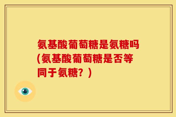 氨基酸葡萄糖是氨糖吗(氨基酸葡萄糖是否等同于氨糖？)