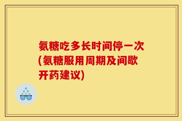 氨糖吃多长时间停一次(氨糖服用周期及间歇开药建议)