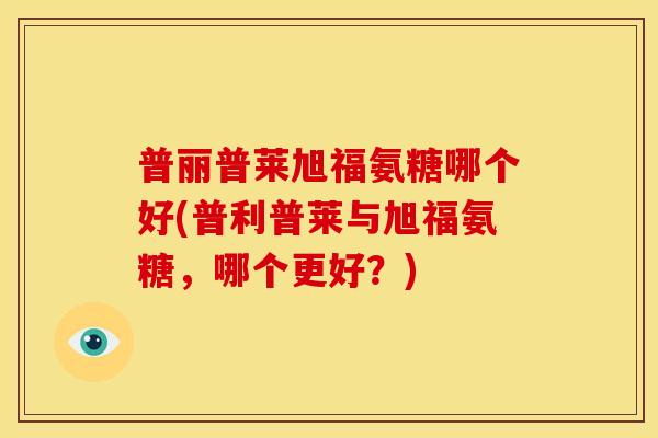 普丽普莱旭福氨糖哪个好(普利普莱与旭福氨糖，哪个更好？)