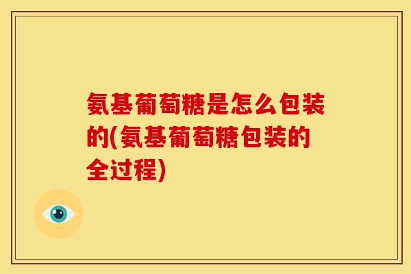 氨基葡萄糖是怎么包装的(氨基葡萄糖包装的全过程)