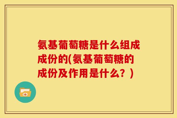 氨基葡萄糖是什么组成成份的(氨基葡萄糖的成份及作用是什么？)