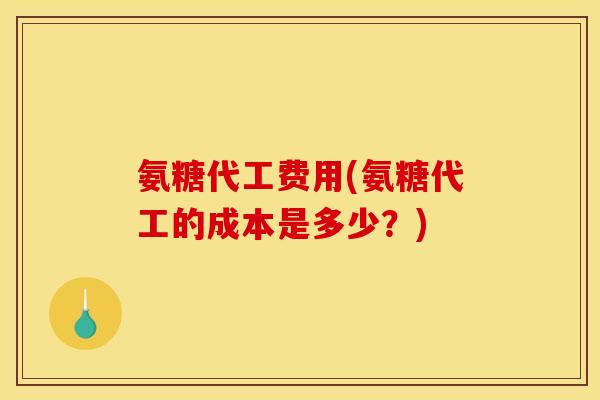 氨糖代工费用(氨糖代工的成本是多少？)