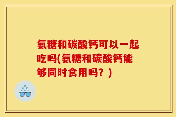 氨糖和碳酸钙可以一起吃吗(氨糖和碳酸钙能够同时食用吗？)