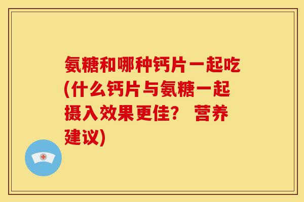 氨糖和哪种钙片一起吃(什么钙片与氨糖一起摄入效果更佳？ 营养建议)