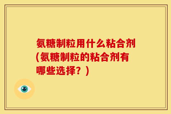 氨糖制粒用什么粘合剂(氨糖制粒的粘合剂有哪些选择？)