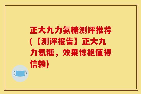 正大九力氨糖测评推荐(【测评报告】正大九力氨糖，效果惊艳值得信赖)