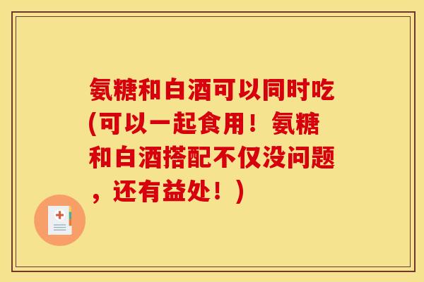 氨糖和白酒可以同时吃(可以一起食用！氨糖和白酒搭配不仅没问题，还有益处！)