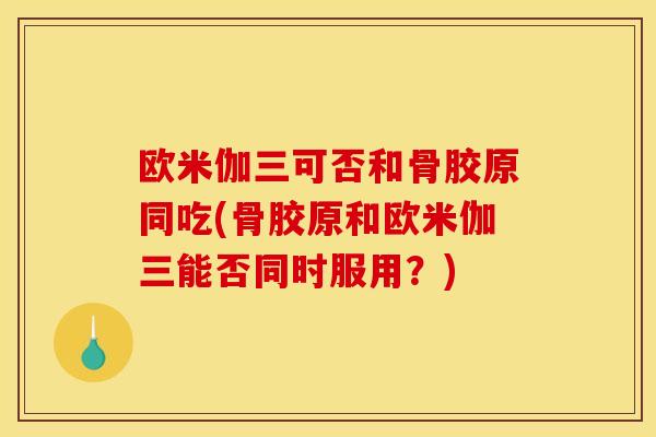 欧米伽三可否和骨胶原同吃(骨胶原和欧米伽三能否同时服用?)