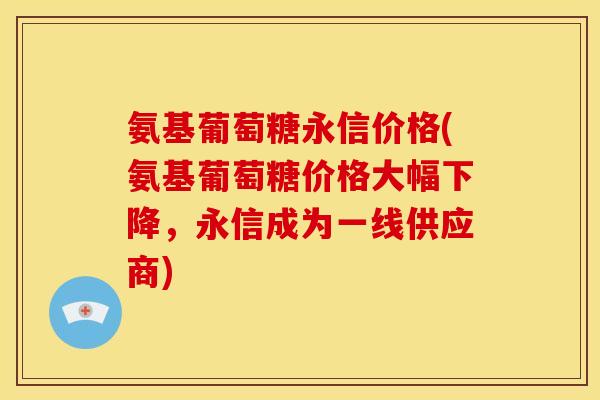 氨基葡萄糖永信价格(氨基葡萄糖价格大幅下降，永信成为一线供应商)