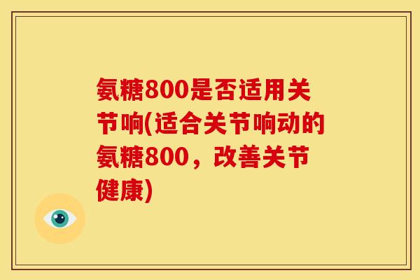 氨糖800是否适用关节响(适合关节响动的氨糖800，改善关节健康)