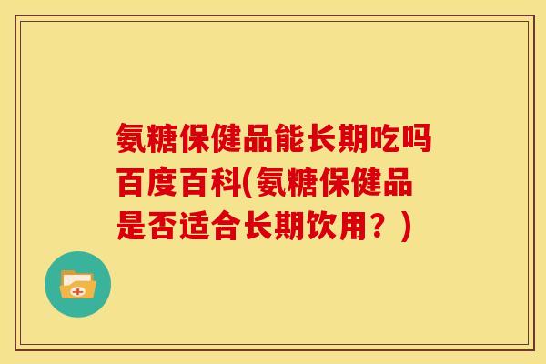 氨糖保健品能长期吃吗百度百科(氨糖保健品是否适合长期饮用？)