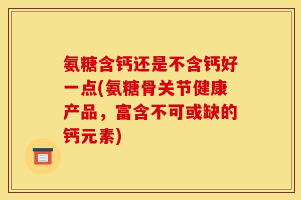氨糖含钙还是不含钙好一点(氨糖骨关节健康产品，富含不可或缺的钙元素)