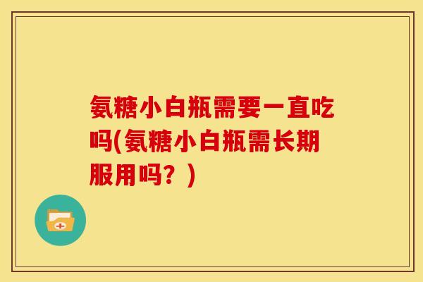 氨糖小白瓶需要一直吃吗(氨糖小白瓶需长期服用吗？)