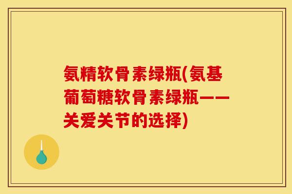 氨精软骨素绿瓶(氨基葡萄糖软骨素绿瓶——关爱关节的选择)