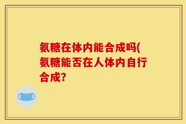 氨糖在体内能合成吗(氨糖能否在人体内自行合成？