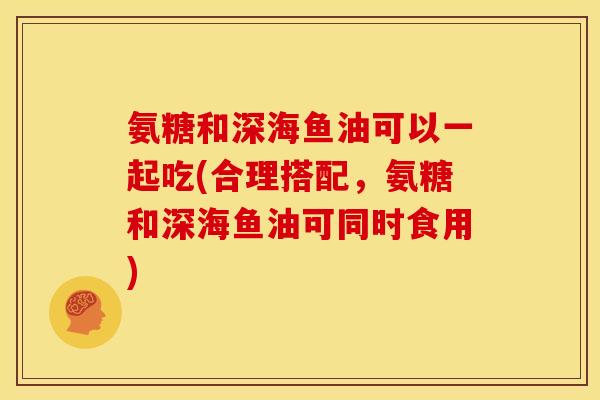 氨糖和深海鱼油可以一起吃(合理搭配，氨糖和深海鱼油可同时食用)