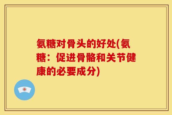 氨糖对骨头的好处(氨糖：促进骨骼和关节健康的必要成分)