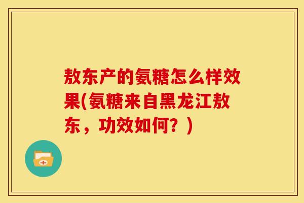 敖东产的氨糖怎么样效果(氨糖来自黑龙江敖东，功效如何？)