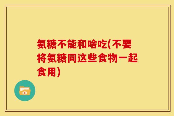 氨糖不能和啥吃(不要将氨糖同这些食物一起食用)
