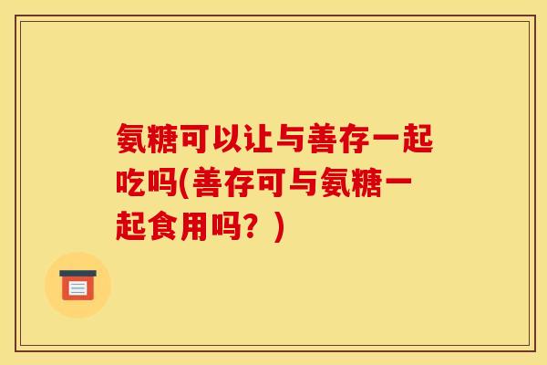 氨糖可以让与善存一起吃吗(善存可与氨糖一起食用吗？)