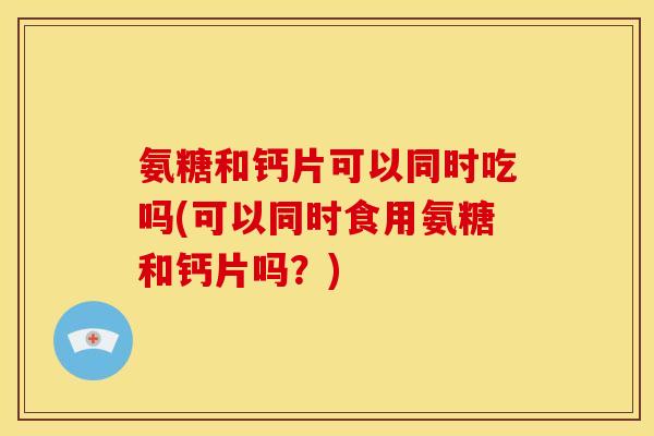 氨糖和钙片可以同时吃吗(可以同时食用氨糖和钙片吗？)