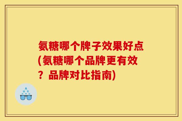 氨糖哪个牌子效果好点(氨糖哪个品牌更有效？品牌对比指南)