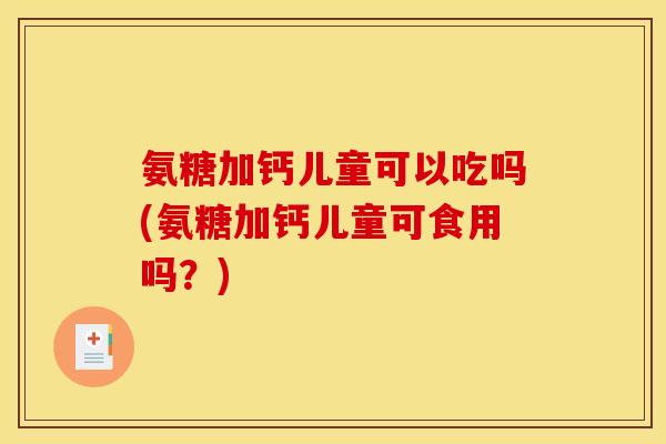 氨糖加钙儿童可以吃吗(氨糖加钙儿童可食用吗？)