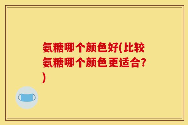 氨糖哪个颜色好(比较氨糖哪个颜色更适合？)