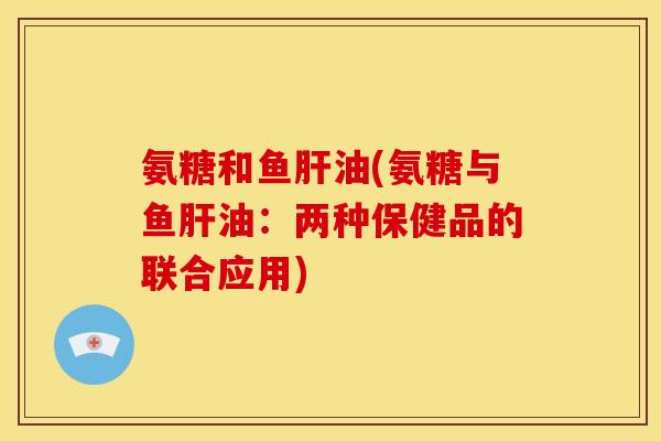 氨糖和鱼肝油(氨糖与鱼肝油：两种保健品的联合应用)