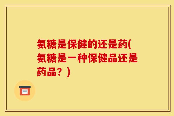 氨糖是保健的还是药(氨糖是一种保健品还是药品？)