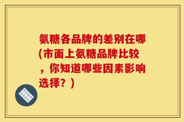氨糖各品牌的差别在哪(市面上氨糖品牌比较，你知道哪些因素影响选择？)