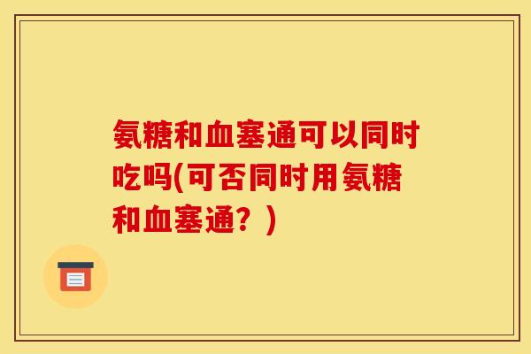 氨糖和血塞通可以同时吃吗(可否同时用氨糖和血塞通？)