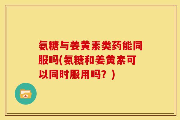 氨糖与姜黄素类药能同服吗(氨糖和姜黄素可以同时服用吗？)
