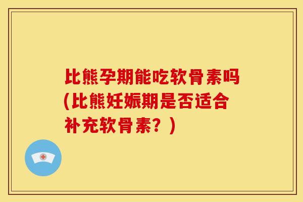 比熊孕期能吃软骨素吗(比熊妊娠期是否适合补充软骨素？)