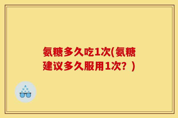 氨糖多久吃1次(氨糖建议多久服用1次？)
